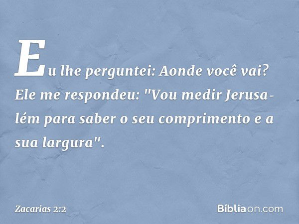 Eu lhe per­guntei: Aonde você vai?
Ele me respondeu: "Vou medir Jerusa­lém para saber o seu comprimento e a sua largura". -- Zacarias 2:2