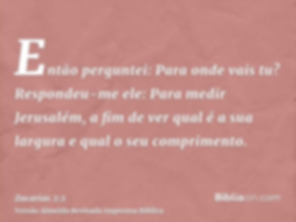 Então perguntei: Para onde vais tu? Respondeu-me ele: Para medir Jerusalém, a fim de ver qual é a sua largura e qual o seu comprimento.