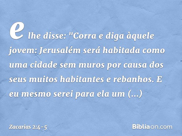 e lhe disse: "Corra e diga àquele jovem: Jerusalém será habitada como uma cidade sem muros por causa dos seus muitos habitantes e rebanhos. E eu mesmo serei par