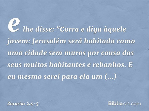 e lhe disse: "Corra e diga àquele jovem: Jerusalém será habitada como uma cidade sem muros por causa dos seus muitos habitantes e rebanhos. E eu mesmo serei par