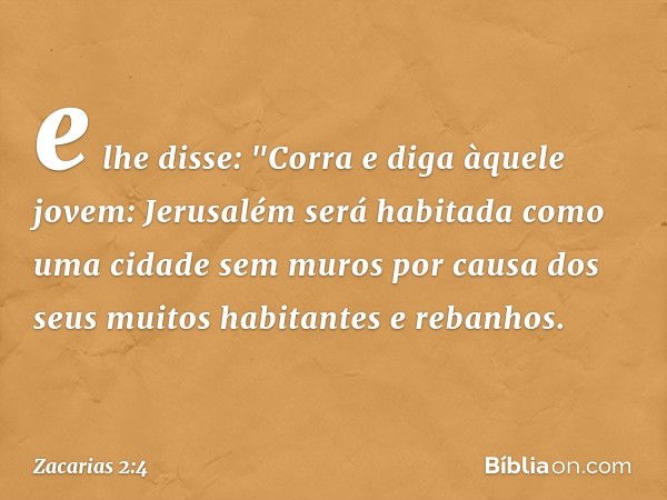 e lhe disse: "Corra e diga àquele jovem: Jerusalém será habitada como uma cidade sem muros por causa dos seus muitos habitantes e rebanhos. -- Zacarias 2:4