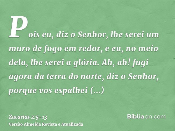 Pois eu, diz o Senhor, lhe serei um muro de fogo em redor, e eu, no meio dela, lhe serei a glória.Ah, ah! fugi agora da terra do norte, diz o Senhor, porque vos