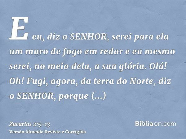 E eu, diz o SENHOR, serei para ela um muro de fogo em redor e eu mesmo serei, no meio dela, a sua glória.Olá! Oh! Fugi, agora, da terra do Norte, diz o SENHOR, 