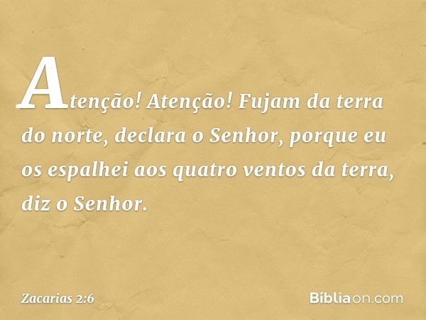 "Atenção! Atenção! Fujam da terra do norte", declara o Senhor, "porque eu os espalhei aos quatro ventos da terra", diz o Senhor. -- Zacarias 2:6