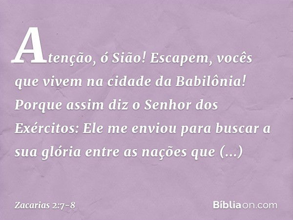 "Atenção, ó Sião! Escapem, vocês que vivem na cidade da Babilônia! Porque assim diz o Senhor dos Exércitos: 'Ele me enviou para buscar a sua glória entre as naç