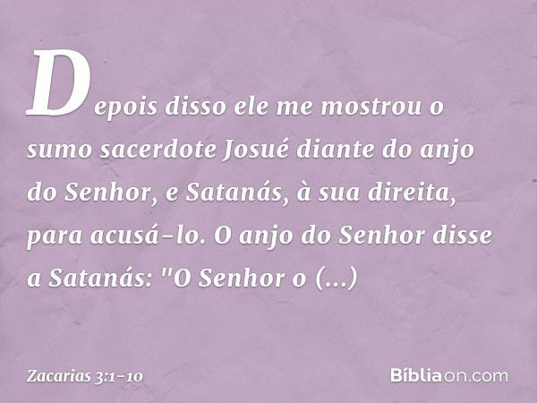 Depois disso ele me mostrou o sumo sacerdote Josué diante do anjo do Senhor, e Satanás, à sua direita, para acusá-lo. O anjo do Senhor disse a Satanás: "O Senho