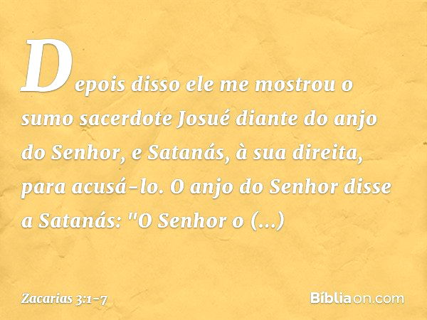 Depois disso ele me mostrou o sumo sacerdote Josué diante do anjo do Senhor, e Satanás, à sua direita, para acusá-lo. O anjo do Senhor disse a Satanás: "O Senho