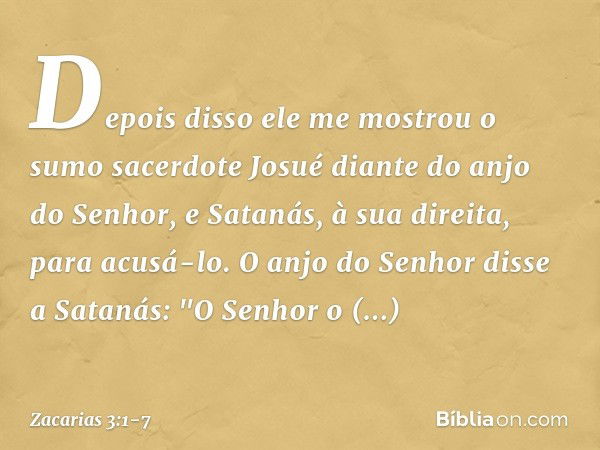 Depois disso ele me mostrou o sumo sacerdote Josué diante do anjo do Senhor, e Satanás, à sua direita, para acusá-lo. O anjo do Senhor disse a Satanás: "O Senho