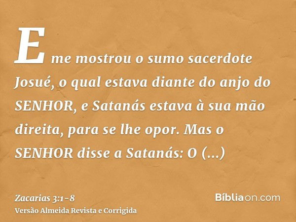 E me mostrou o sumo sacerdote Josué, o qual estava diante do anjo do SENHOR, e Satanás estava à sua mão direita, para se lhe opor.Mas o SENHOR disse a Satanás: 