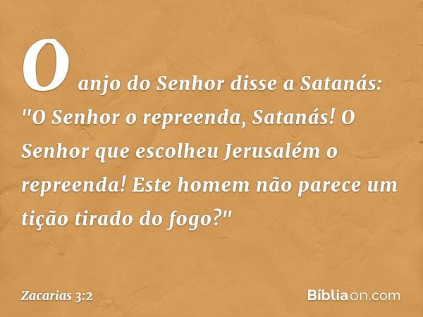 O anjo do Senhor disse a Satanás: "O Senhor o repreenda, Satanás! O Senhor que escolheu Jerusalém o repreenda! Este homem não parece um tição tirado do fogo?" -