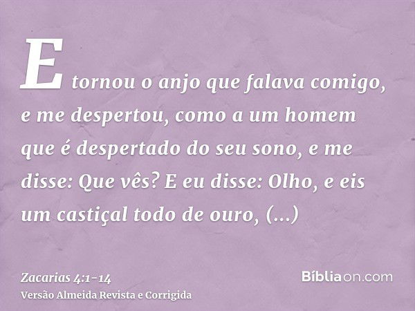 E tornou o anjo que falava comigo, e me despertou, como a um homem que é despertado do seu sono,e me disse: Que vês? E eu disse: Olho, e eis um castiçal todo de