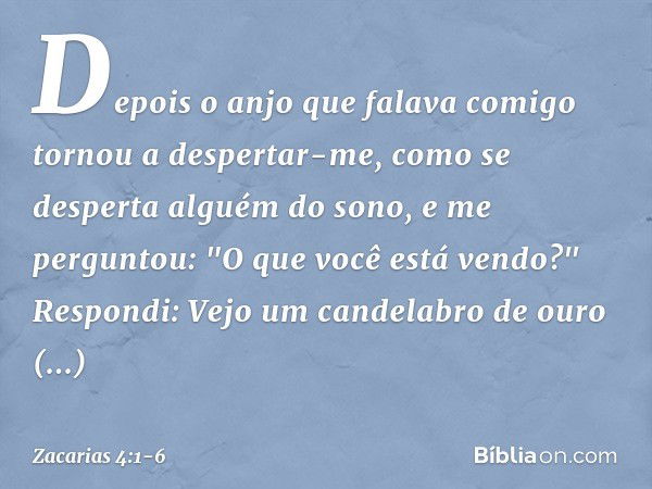 Depois o anjo que falava comigo tornou a despertar-me, como se desperta alguém do sono, e me perguntou: "O que você está vendo?"
Respondi: Vejo um candelabro de