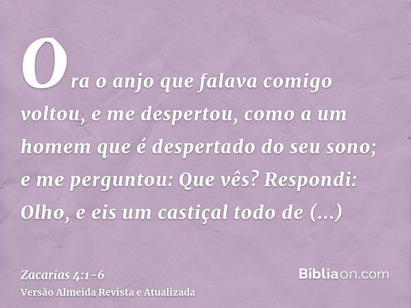 Ora o anjo que falava comigo voltou, e me despertou, como a um homem que é despertado do seu sono;e me perguntou: Que vês? Respondi: Olho, e eis um castiçal tod