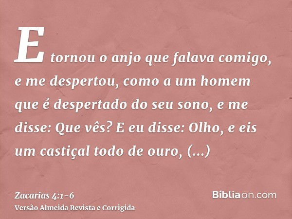 E tornou o anjo que falava comigo, e me despertou, como a um homem que é despertado do seu sono,e me disse: Que vês? E eu disse: Olho, e eis um castiçal todo de