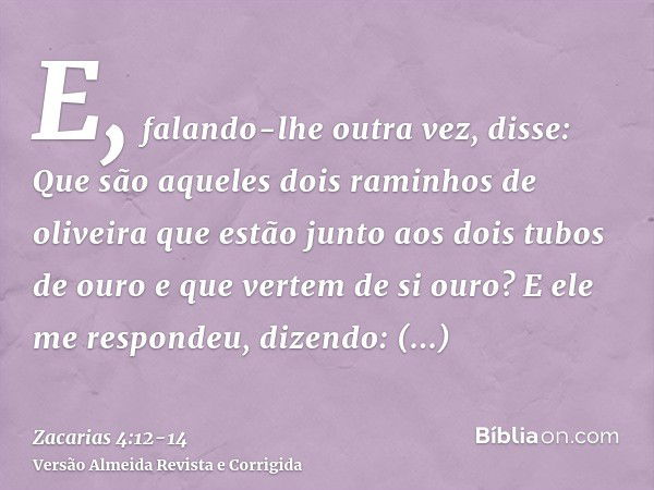 E, falando-lhe outra vez, disse: Que são aqueles dois raminhos de oliveira que estão junto aos dois tubos de ouro e que vertem de si ouro?E ele me respondeu, di