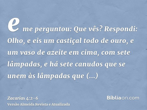 e me perguntou: Que vês? Respondi: Olho, e eis um castiçal todo de ouro, e um vaso de azeite em cima, com sete lâmpadas, e há sete canudos que se unem às lâmpad