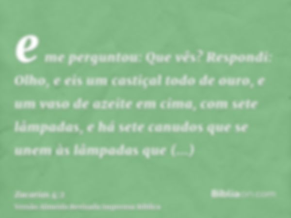 e me perguntou: Que vês? Respondi: Olho, e eis um castiçal todo de ouro, e um vaso de azeite em cima, com sete lâmpadas, e há sete canudos que se unem às lâmpad