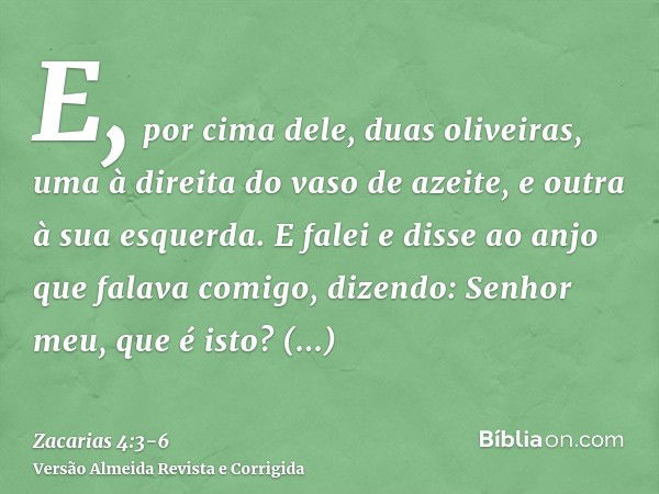 E, por cima dele, duas oliveiras, uma à direita do vaso de azeite, e outra à sua esquerda.E falei e disse ao anjo que falava comigo, dizendo: Senhor meu, que é 