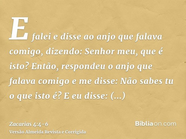 E falei e disse ao anjo que falava comigo, dizendo: Senhor meu, que é isto?Então, respondeu o anjo que falava comigo e me disse: Não sabes tu o que isto é? E eu