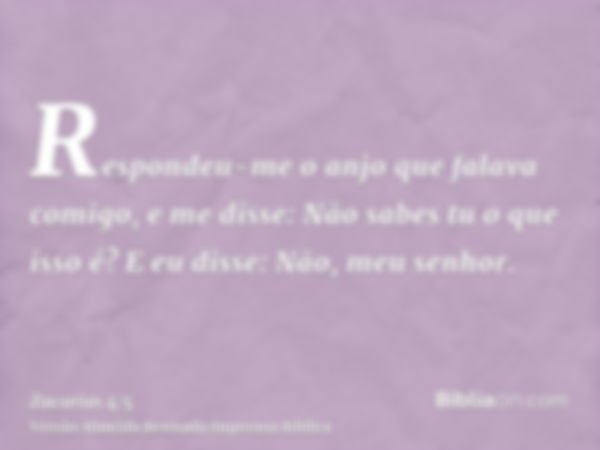 Respondeu-me o anjo que falava comigo, e me disse: Não sabes tu o que isso é? E eu disse: Não, meu senhor.