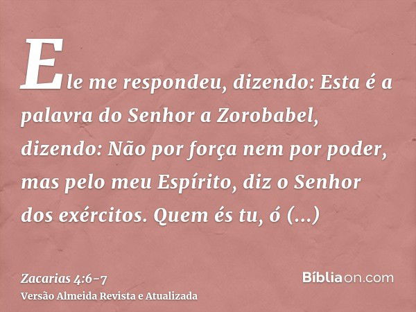 Ele me respondeu, dizendo: Esta é a palavra do Senhor a Zorobabel, dizendo: Não por força nem por poder, mas pelo meu Espírito, diz o Senhor dos exércitos.Quem 