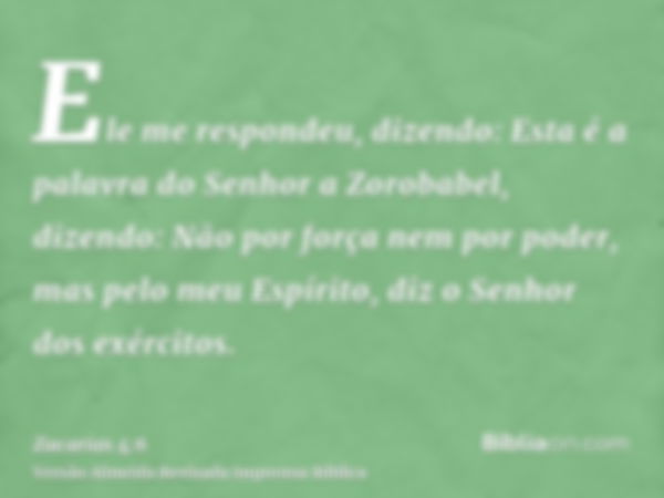 Ele me respondeu, dizendo: Esta é a palavra do Senhor a Zorobabel, dizendo: Não por força nem por poder, mas pelo meu Espírito, diz o Senhor dos exércitos.