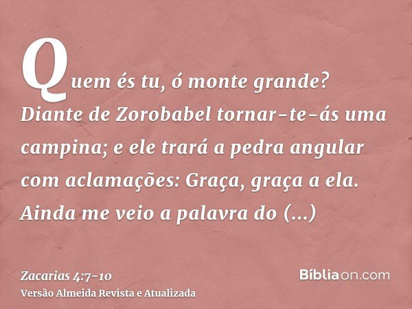 Quem és tu, ó monte grande? Diante de Zorobabel tornar-te-ás uma campina; e ele trará a pedra angular com aclamações: Graça, graça a ela.Ainda me veio a palavra