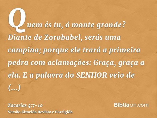 Quem és tu, ó monte grande? Diante de Zorobabel, serás uma campina; porque ele trará a primeira pedra com aclamações: Graça, graça a ela.E a palavra do SENHOR v