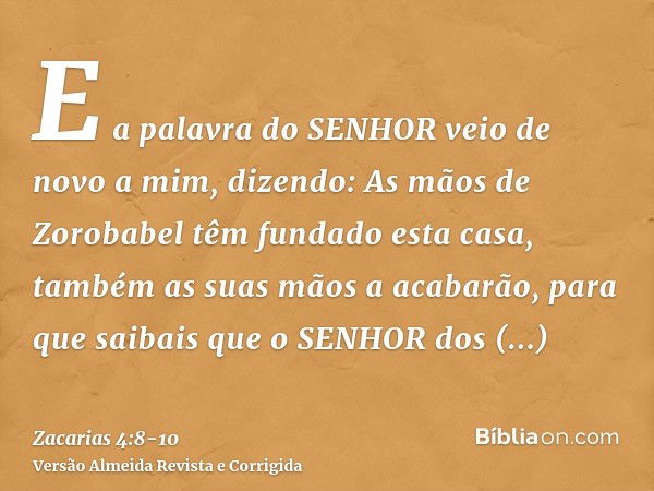 E a palavra do SENHOR veio de novo a mim, dizendo:As mãos de Zorobabel têm fundado esta casa, também as suas mãos a acabarão, para que saibais que o SENHOR dos 