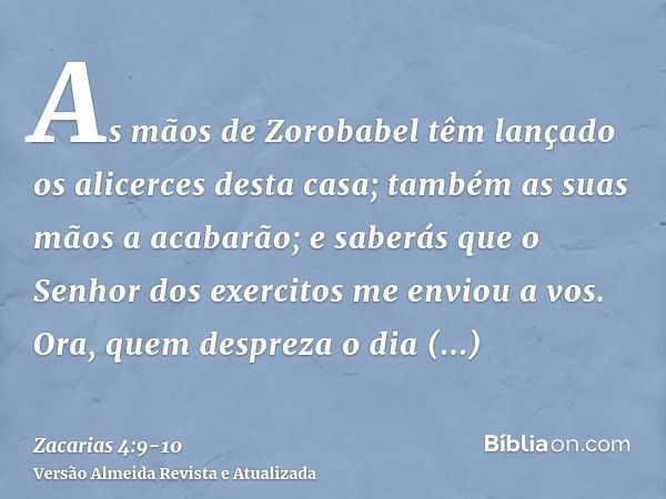 As mãos de Zorobabel têm lançado os alicerces desta casa; também as suas mãos a acabarão; e saberás que o Senhor dos exercitos me enviou a vos.Ora, quem desprez