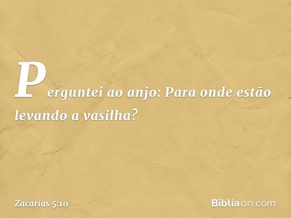 Perguntei ao anjo: Para onde estão levando a vasilha? -- Zacarias 5:10