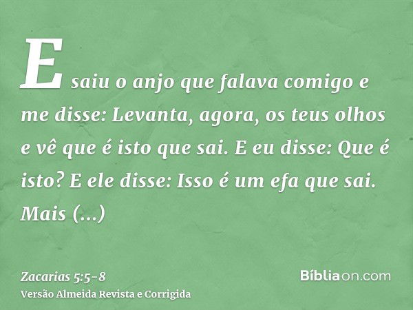 E saiu o anjo que falava comigo e me disse: Levanta, agora, os teus olhos e vê que é isto que sai.E eu disse: Que é isto? E ele disse: Isso é um efa que sai. Ma