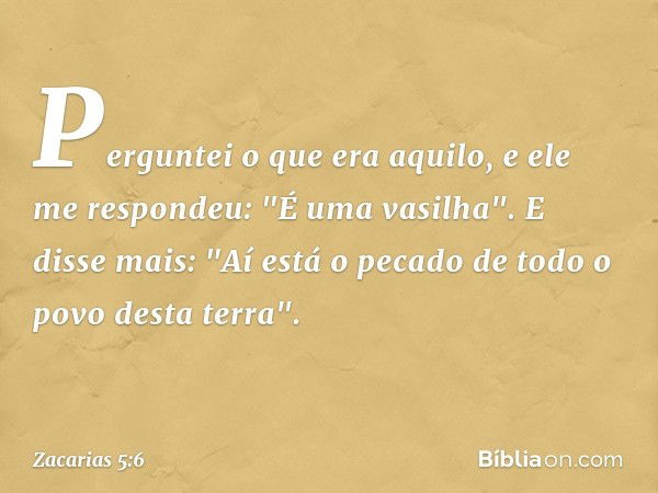 Perguntei o que era aquilo, e ele me respondeu: "É uma vasilha". E disse mais: "Aí está o pecado de todo o povo desta terra". -- Zacarias 5:6