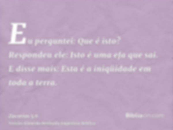 Eu perguntei: Que é isto? Respondeu ele: Isto é uma efa que sai. E disse mais: Esta é a iniqüidade em toda a terra.