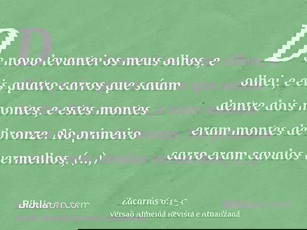 De novo levantei os meus olhos, e olhei, e eis quatro carros que saíam dentre dois montes, e estes montes eram montes de bronze.No primeiro carro eram cavalos v