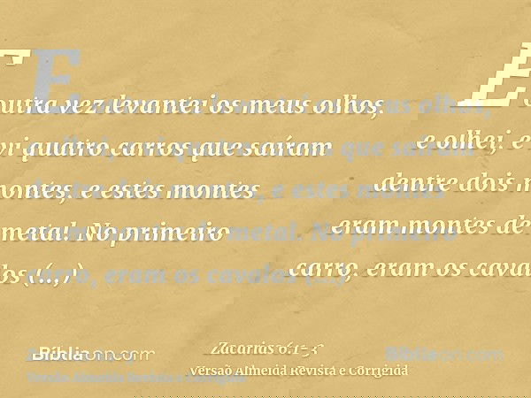 E outra vez levantei os meus olhos, e olhei, e vi quatro carros que saíram dentre dois montes, e estes montes eram montes de metal.No primeiro carro, eram os ca