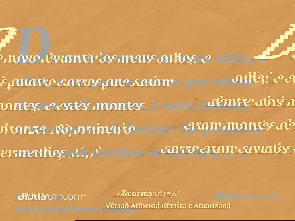 De novo levantei os meus olhos, e olhei, e eis quatro carros que saíam dentre dois montes, e estes montes eram montes de bronze.No primeiro carro eram cavalos v