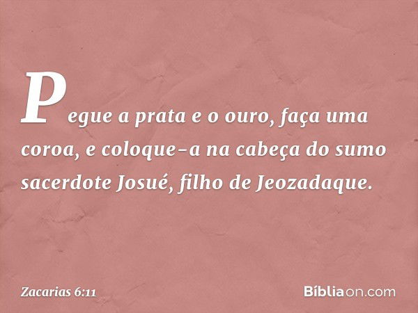 Pegue a prata e o ouro, faça uma coroa, e coloque-a na cabeça do sumo sacerdote Josué, filho de Jeozadaque. -- Zacarias 6:11