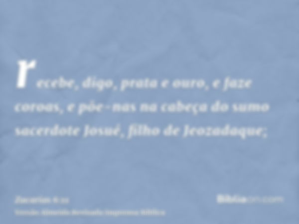 recebe, digo, prata e ouro, e faze coroas, e põe-nas na cabeça do sumo sacerdote Josué, filho de Jeozadaque;