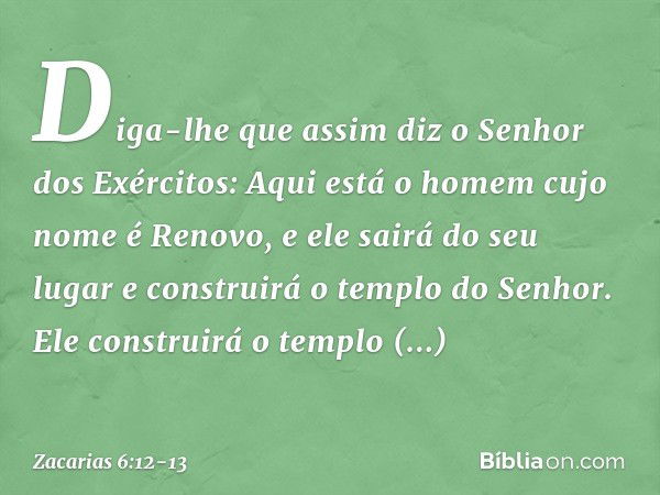 Diga-lhe que assim diz o Se­nhor dos Exércitos: Aqui está o homem cujo nome é Renovo, e ele sairá do seu lugar e construirá o templo do Senhor. Ele constru­irá 