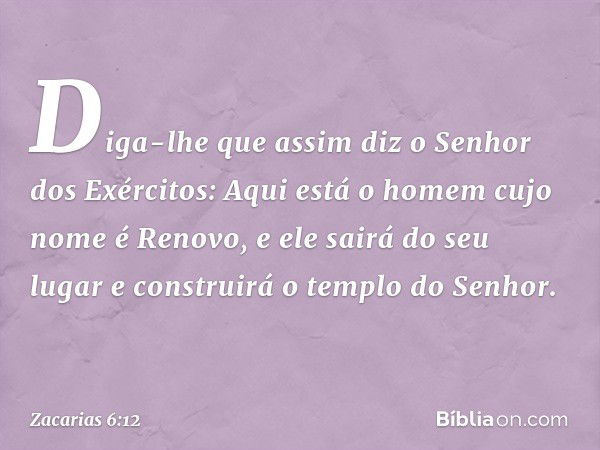 Diga-lhe que assim diz o Se­nhor dos Exércitos: Aqui está o homem cujo nome é Renovo, e ele sairá do seu lugar e construirá o templo do Senhor. -- Zacarias 6:12