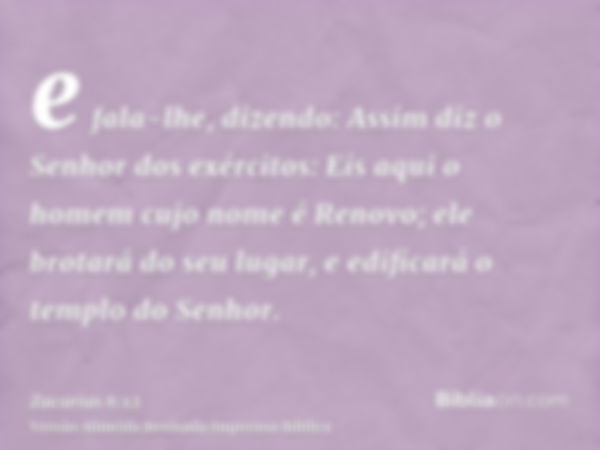 e fala-lhe, dizendo: Assim diz o Senhor dos exércitos: Eis aqui o homem cujo nome é Renovo; ele brotará do seu lugar, e edificará o templo do Senhor.