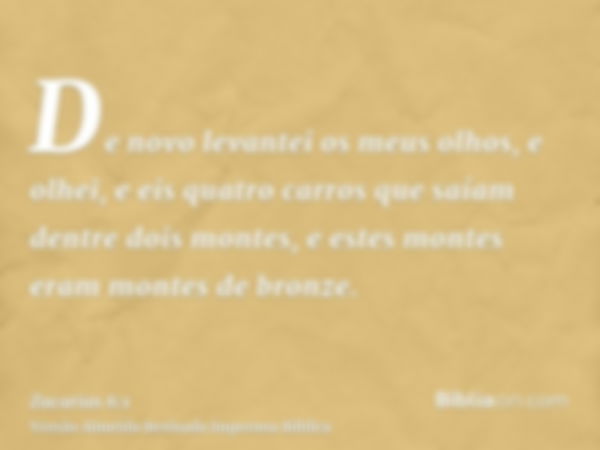 De novo levantei os meus olhos, e olhei, e eis quatro carros que saíam dentre dois montes, e estes montes eram montes de bronze.