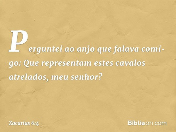 Perguntei ao anjo que falava comi­go: Que representam estes cavalos atrelados, meu senhor? -- Zacarias 6:4