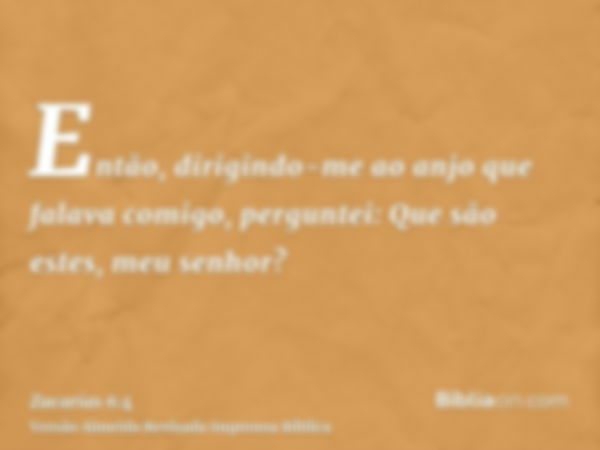 Então, dirigindo-me ao anjo que falava comigo, perguntei: Que são estes, meu senhor?