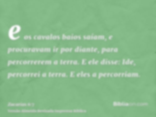 e os cavalos baios saíam, e procuravam ir por diante, para percorrerem a terra. E ele disse: Ide, percorrei a terra. E eles a percorriam.