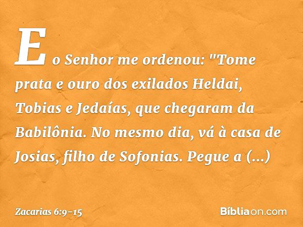 E o Senhor me ordenou: "Tome prata e ouro dos exilados Heldai, Tobias e Jedaías, que chegaram da Babilônia. No mesmo dia, vá à casa de Josias, filho de Sofonias