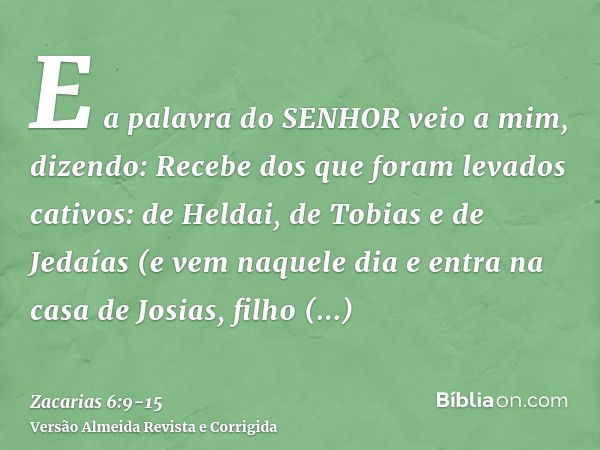 E a palavra do SENHOR veio a mim, dizendo:Recebe dos que foram levados cativos: de Heldai, de Tobias e de Jedaías (e vem naquele dia e entra na casa de Josias, 