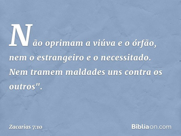 Não oprimam a viúva e o órfão, nem o estrangeiro e o necessitado. Nem tra­mem maldades uns contra os outros". -- Zacarias 7:10