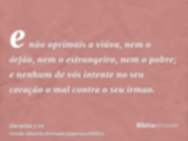 e não oprimais a viúva, nem o órfão, nem o estrangeiro, nem o pobre; e nenhum de vós intente no seu coração o mal contra o seu irmao.